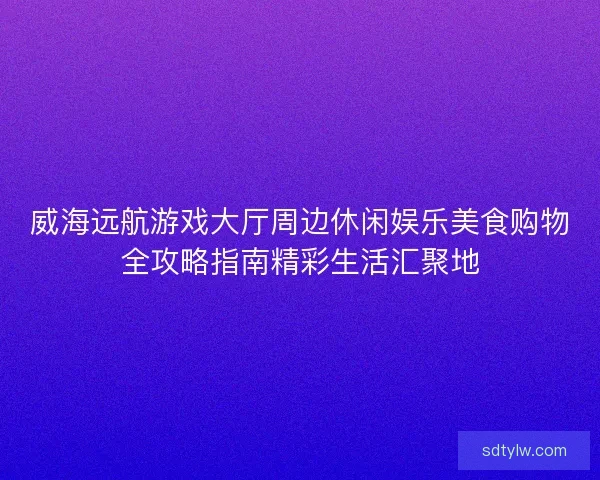 威海远航游戏大厅周边休闲娱乐美食购物全攻略指南精彩生活汇聚地
